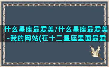 什么星座最爱美/什么星座最爱美-我的网站(在十二星座里面最爱美的星座是什么)