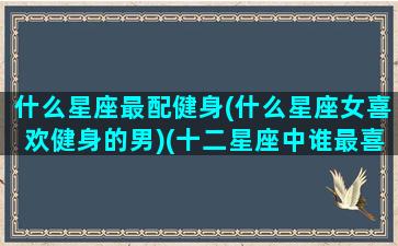 什么星座最配健身(什么星座女喜欢健身的男)(十二星座中谁最喜欢运动)