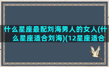 什么星座最配刘海男人的女人(什么星座适合刘海)(12星座适合留什么发型)