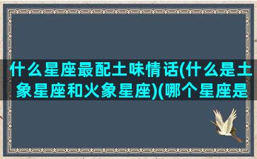 什么星座最配土味情话(什么是土象星座和火象星座)(哪个星座是土象星系)