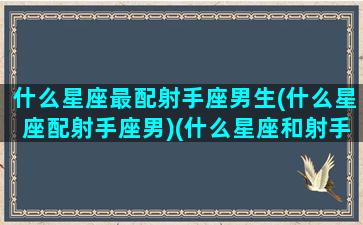 什么星座最配射手座男生(什么星座配射手座男)(什么星座和射手座绝配)