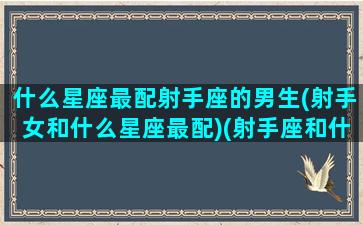 什么星座最配射手座的男生(射手女和什么星座最配)(射手座和什么星座最配做男女朋友)