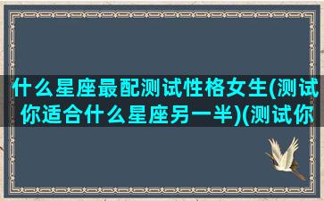 什么星座最配测试性格女生(测试你适合什么星座另一半)(测试你的星座性格)