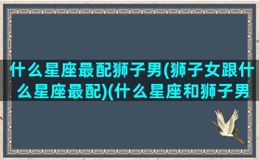 什么星座最配狮子男(狮子女跟什么星座最配)(什么星座和狮子男座最配)