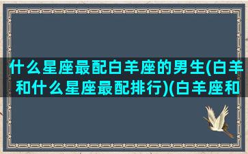 什么星座最配白羊座的男生(白羊和什么星座最配排行)(白羊座和哪个星座的男生最配)