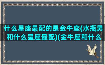 什么星座最配的是金牛座(水瓶男和什么星座最配)(金牛座和什么星座最配做男朋友)