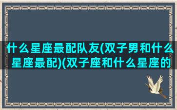 什么星座最配队友(双子男和什么星座最配)(双子座和什么星座的男生最配对)