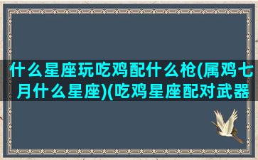 什么星座玩吃鸡配什么枪(属鸡七月什么星座)(吃鸡星座配对武器)