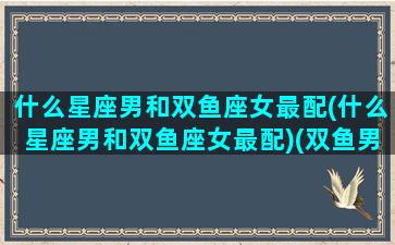 什么星座男和双鱼座女最配(什么星座男和双鱼座女最配)(双鱼男和什么星座最合)