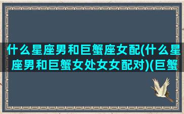 什么星座男和巨蟹座女配(什么星座男和巨蟹女处女女配对)(巨蟹男和什么星座的女人合适)