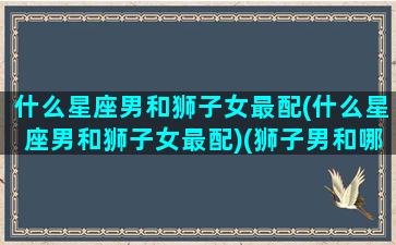 什么星座男和狮子女最配(什么星座男和狮子女最配)(狮子男和哪个星座女)