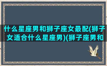 什么星座男和狮子座女最配(狮子女适合什么星座男)(狮子座男和哪个星座女最合适)