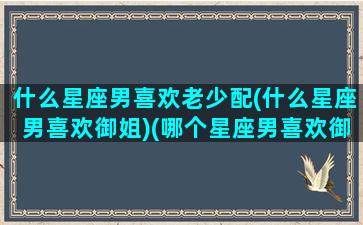 什么星座男喜欢老少配(什么星座男喜欢御姐)(哪个星座男喜欢御姐范)