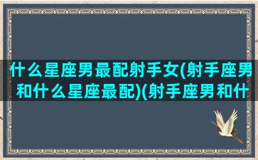 什么星座男最配射手女(射手座男和什么星座最配)(射手座男和什么星座女最配啊!)