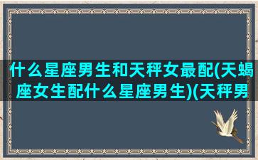 什么星座男生和天秤女最配(天蝎座女生配什么星座男生)(天秤男和什么星座的女孩最配)