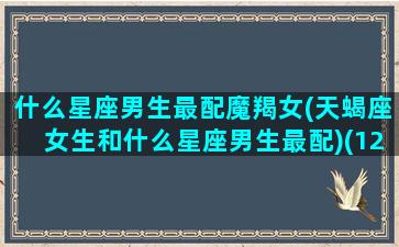 什么星座男生最配魔羯女(天蝎座女生和什么星座男生最配)(12星座中谁最配摩羯座男)