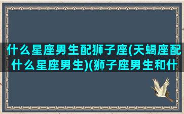 什么星座男生配狮子座(天蝎座配什么星座男生)(狮子座男生和什么星座男生最般配)