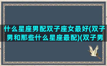 什么星座男配双子座女最好(双子男和那些什么星座最配)(双子男和什么星座女配对)