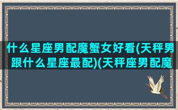 什么星座男配魔蟹女好看(天秤男跟什么星座最配)(天秤座男配魔蝎座女)