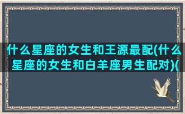 什么星座的女生和王源最配(什么星座的女生和白羊座男生配对)(王源关系好的女明星)