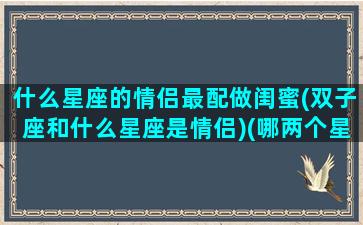 什么星座的情侣最配做闺蜜(双子座和什么星座是情侣)(哪两个星座最配当闺蜜)