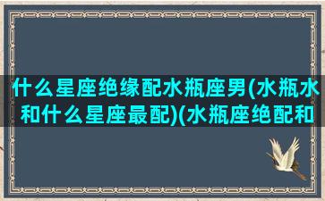 什么星座绝缘配水瓶座男(水瓶水和什么星座最配)(水瓶座绝配和绝不能配)