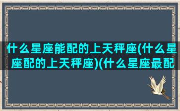 什么星座能配的上天秤座(什么星座配的上天秤座)(什么星座最配天秤座)