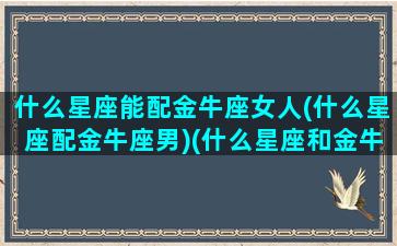 什么星座能配金牛座女人(什么星座配金牛座男)(什么星座和金牛女绝配)