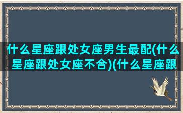 什么星座跟处女座男生最配(什么星座跟处女座不合)(什么星座跟处女座合适)