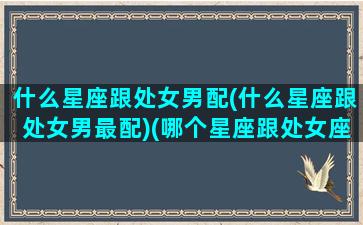 什么星座跟处女男配(什么星座跟处女男最配)(哪个星座跟处女座最有可能成夫妻)