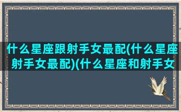 什么星座跟射手女最配(什么星座射手女最配)(什么星座和射手女配)