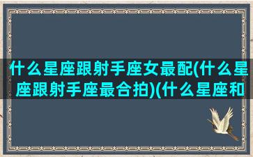 什么星座跟射手座女最配(什么星座跟射手座最合拍)(什么星座和射手女配)