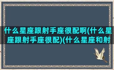 什么星座跟射手座很配啊(什么星座跟射手座很配)(什么星座和射手)