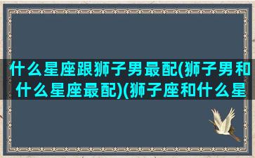 什么星座跟狮子男最配(狮子男和什么星座最配)(狮子座和什么星座男最配对)