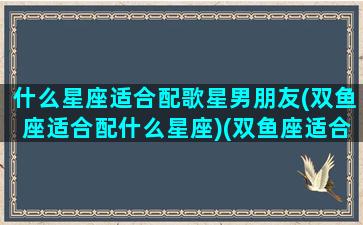 什么星座适合配歌星男朋友(双鱼座适合配什么星座)(双鱼座适合唱什么类型的歌)