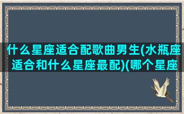 什么星座适合配歌曲男生(水瓶座适合和什么星座最配)(哪个星座最适合唱歌)