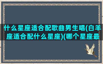 什么星座适合配歌曲男生唱(白羊座适合配什么星座)(哪个星座最适合的歌)