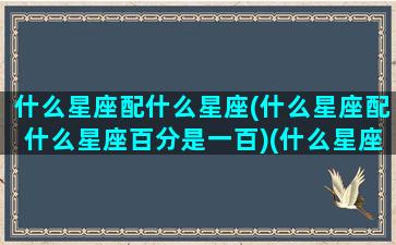 什么星座配什么星座(什么星座配什么星座百分是一百)(什么星座配对100分)