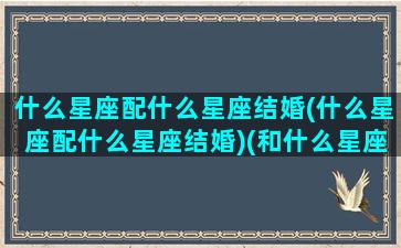 什么星座配什么星座结婚(什么星座配什么星座结婚)(和什么星座结婚)