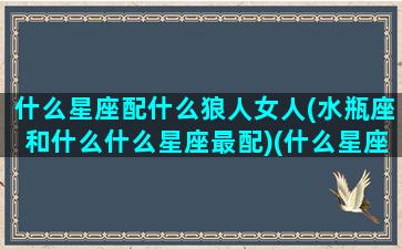 什么星座配什么狼人女人(水瓶座和什么什么星座最配)(什么星座和水瓶女最配对)