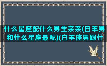 什么星座配什么男生亲亲(白羊男和什么星座最配)(白羊座男跟什么星座最适合做情侣)