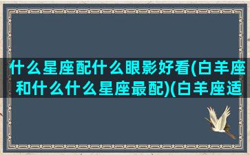 什么星座配什么眼影好看(白羊座和什么什么星座最配)(白羊座适合什么眼镜)