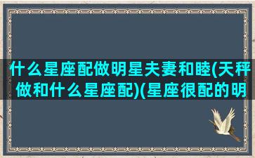 什么星座配做明星夫妻和睦(天秤做和什么星座配)(星座很配的明星夫妇)