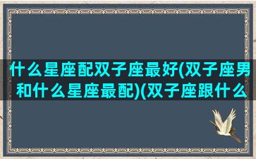 什么星座配双子座最好(双子座男和什么星座最配)(双子座跟什么星座男最配)