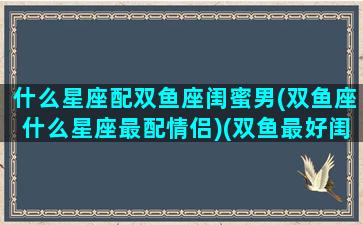 什么星座配双鱼座闺蜜男(双鱼座什么星座最配情侣)(双鱼最好闺蜜)