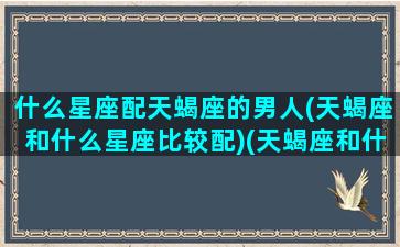 什么星座配天蝎座的男人(天蝎座和什么星座比较配)(天蝎座和什么男星座最搭配)