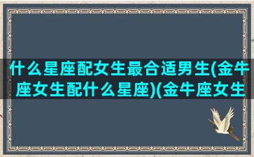 什么星座配女生最合适男生(金牛座女生配什么星座)(金牛座女生和什么星座女生适合做朋友)