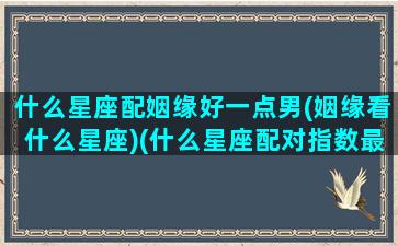 什么星座配姻缘好一点男(姻缘看什么星座)(什么星座配对指数最高)