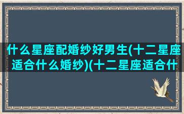 什么星座配婚纱好男生(十二星座适合什么婚纱)(十二星座适合什么样的婚纱)