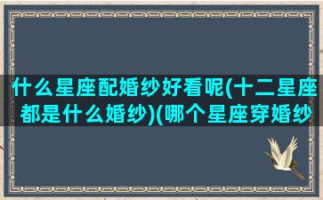 什么星座配婚纱好看呢(十二星座都是什么婚纱)(哪个星座穿婚纱最好看)